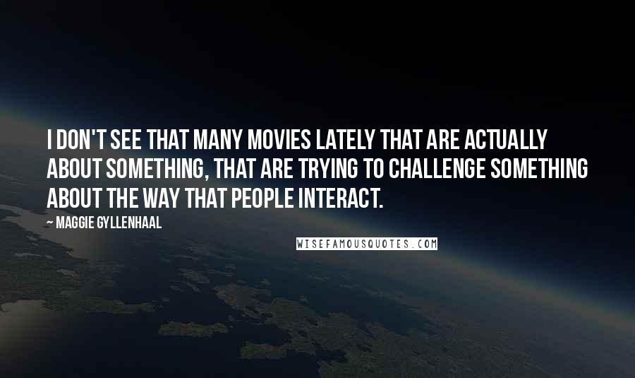 Maggie Gyllenhaal Quotes: I don't see that many movies lately that are actually about something, that are trying to challenge something about the way that people interact.