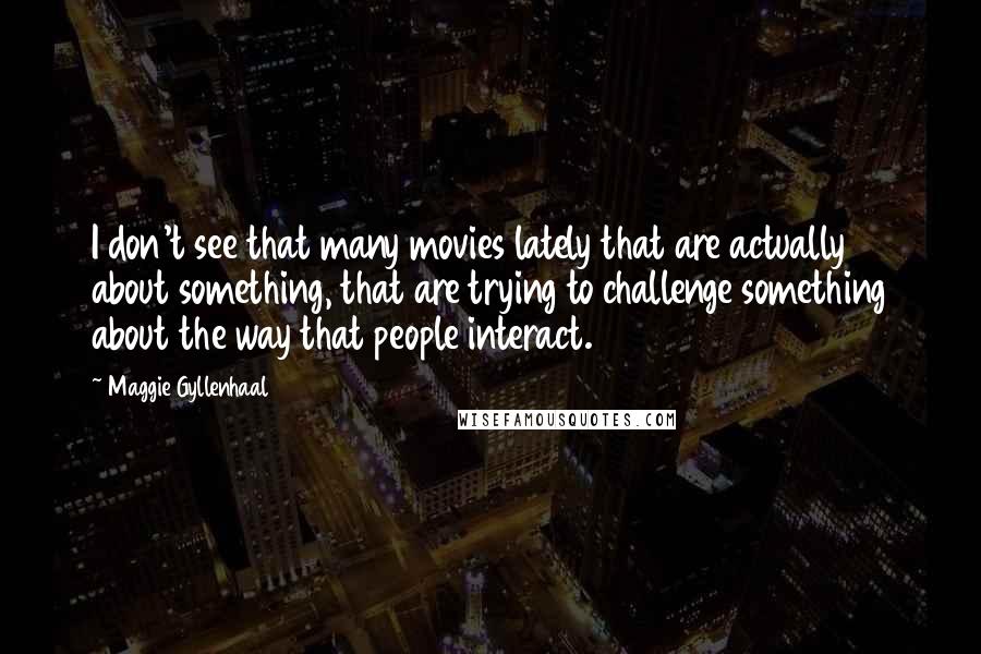 Maggie Gyllenhaal Quotes: I don't see that many movies lately that are actually about something, that are trying to challenge something about the way that people interact.