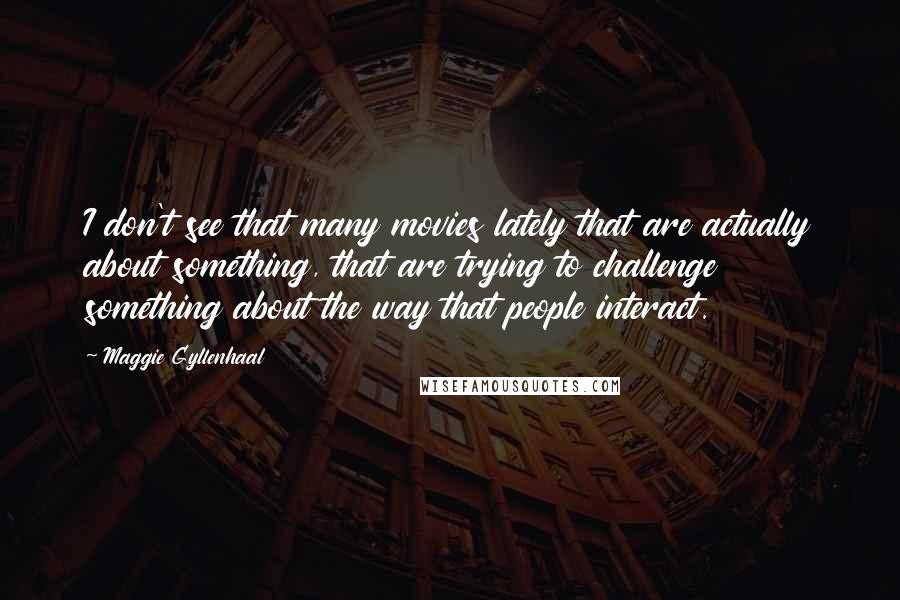 Maggie Gyllenhaal Quotes: I don't see that many movies lately that are actually about something, that are trying to challenge something about the way that people interact.