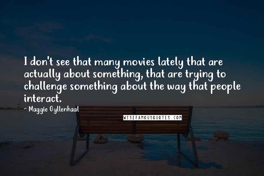 Maggie Gyllenhaal Quotes: I don't see that many movies lately that are actually about something, that are trying to challenge something about the way that people interact.