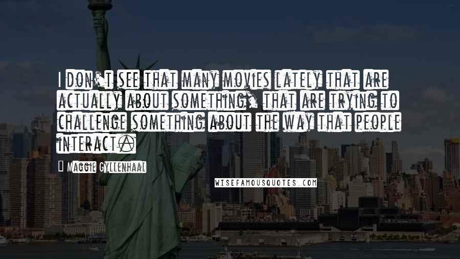 Maggie Gyllenhaal Quotes: I don't see that many movies lately that are actually about something, that are trying to challenge something about the way that people interact.