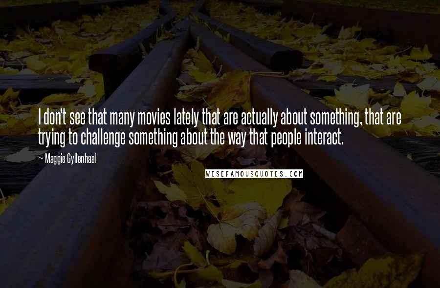 Maggie Gyllenhaal Quotes: I don't see that many movies lately that are actually about something, that are trying to challenge something about the way that people interact.