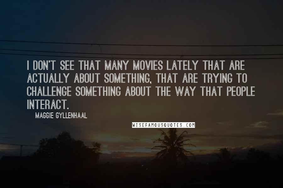 Maggie Gyllenhaal Quotes: I don't see that many movies lately that are actually about something, that are trying to challenge something about the way that people interact.