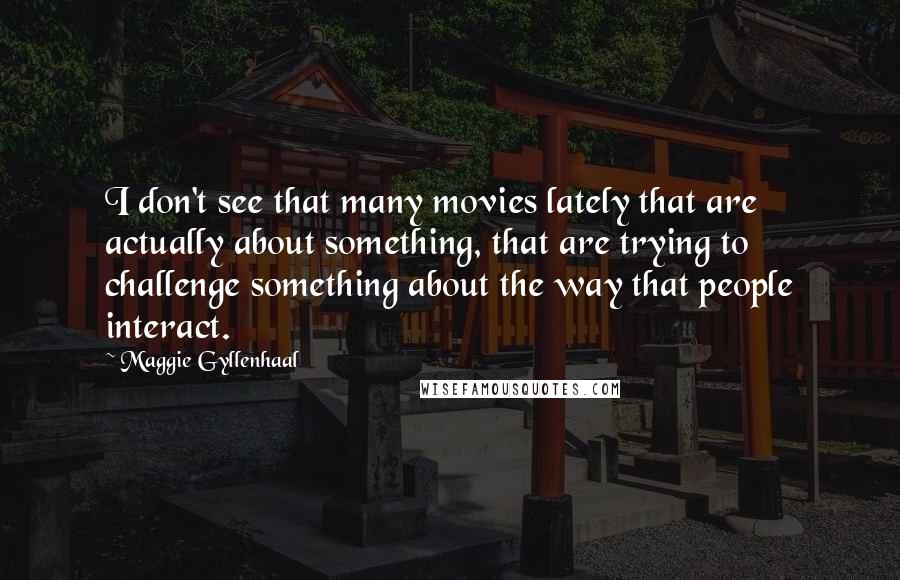 Maggie Gyllenhaal Quotes: I don't see that many movies lately that are actually about something, that are trying to challenge something about the way that people interact.