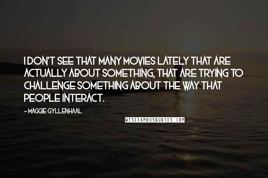Maggie Gyllenhaal Quotes: I don't see that many movies lately that are actually about something, that are trying to challenge something about the way that people interact.
