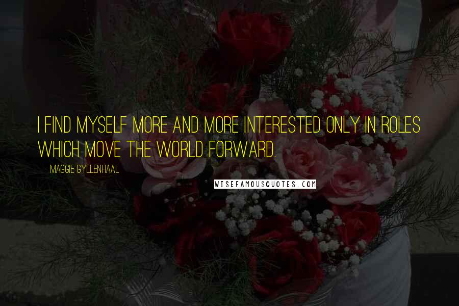 Maggie Gyllenhaal Quotes: I find myself more and more interested only in roles which move the world forward.
