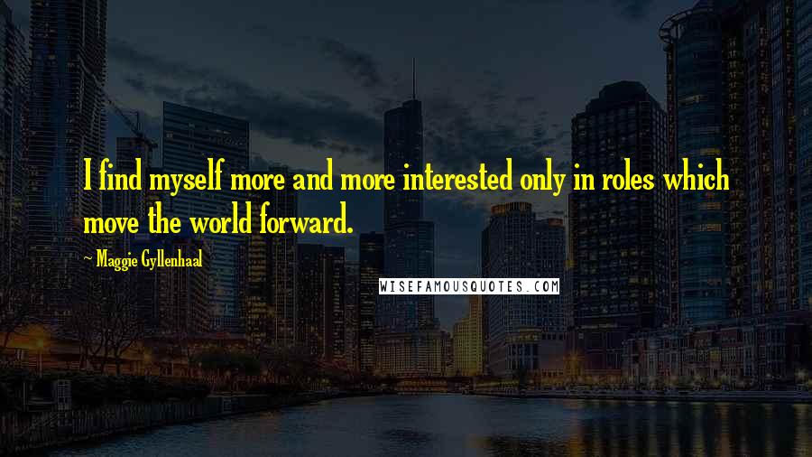 Maggie Gyllenhaal Quotes: I find myself more and more interested only in roles which move the world forward.