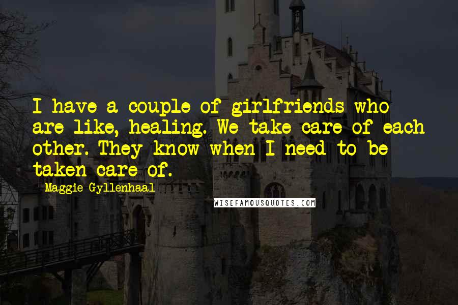 Maggie Gyllenhaal Quotes: I have a couple of girlfriends who are like, healing. We take care of each other. They know when I need to be taken care of.