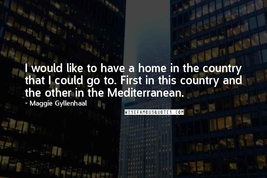 Maggie Gyllenhaal Quotes: I would like to have a home in the country that I could go to. First in this country and the other in the Mediterranean.