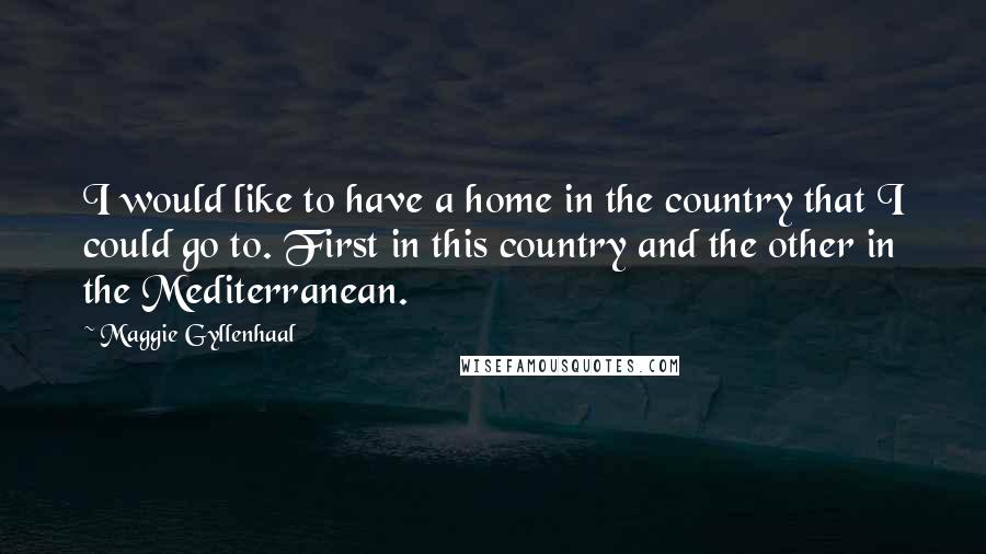 Maggie Gyllenhaal Quotes: I would like to have a home in the country that I could go to. First in this country and the other in the Mediterranean.