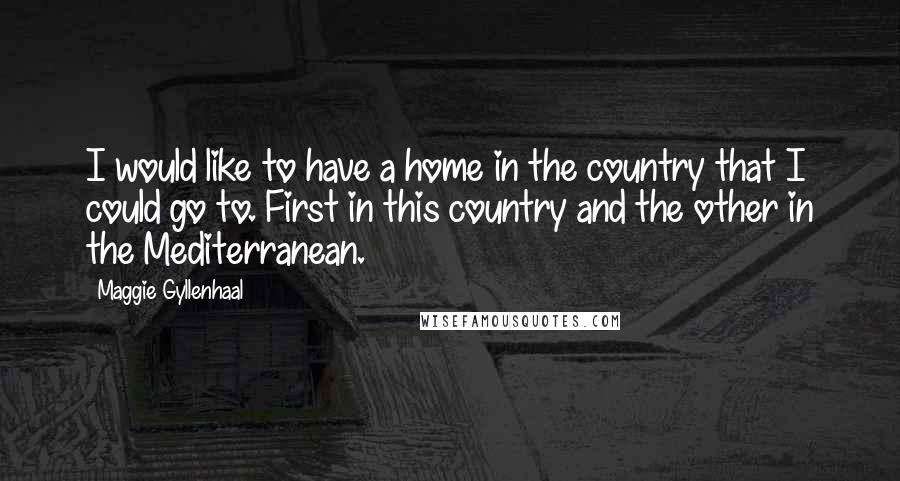 Maggie Gyllenhaal Quotes: I would like to have a home in the country that I could go to. First in this country and the other in the Mediterranean.