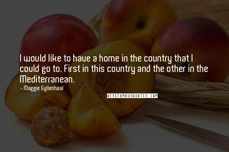 Maggie Gyllenhaal Quotes: I would like to have a home in the country that I could go to. First in this country and the other in the Mediterranean.