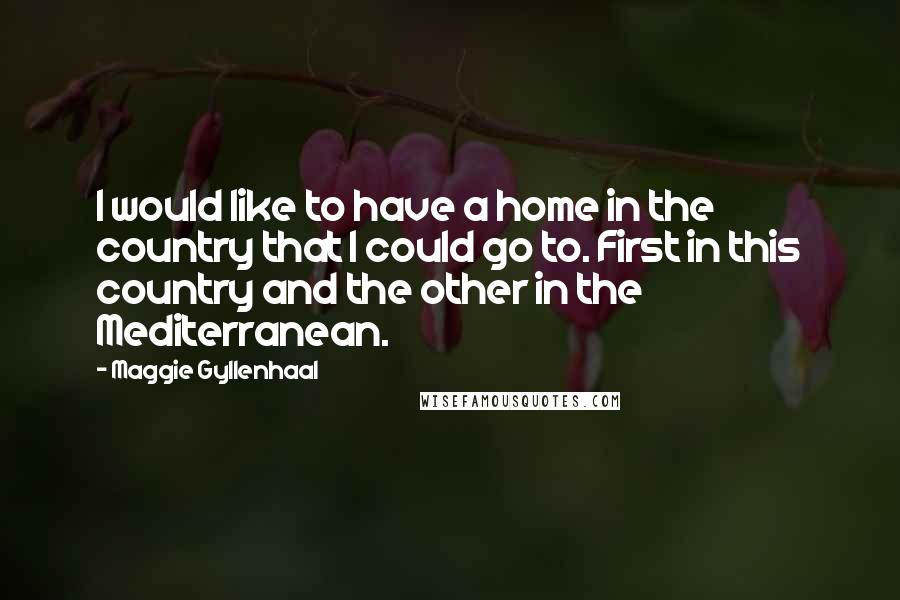 Maggie Gyllenhaal Quotes: I would like to have a home in the country that I could go to. First in this country and the other in the Mediterranean.