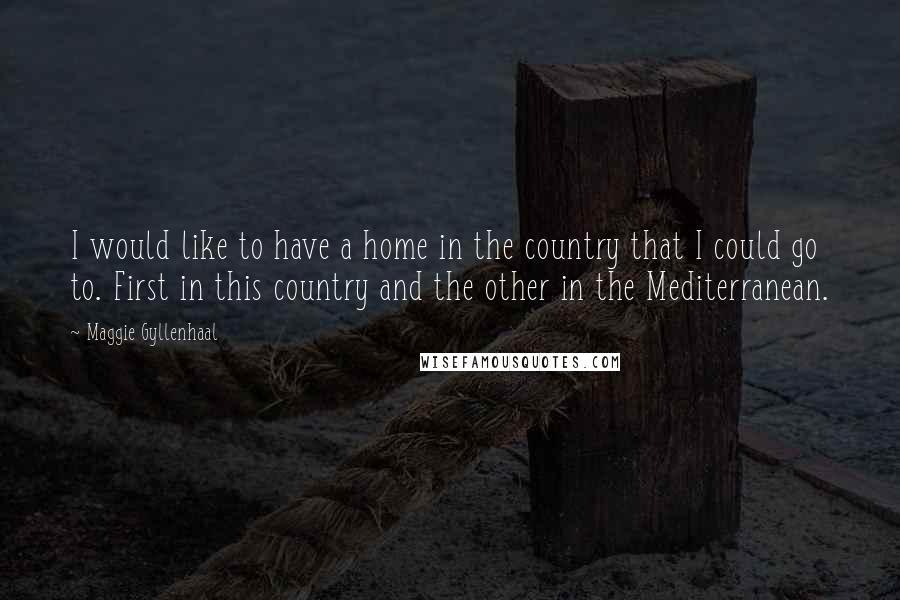 Maggie Gyllenhaal Quotes: I would like to have a home in the country that I could go to. First in this country and the other in the Mediterranean.