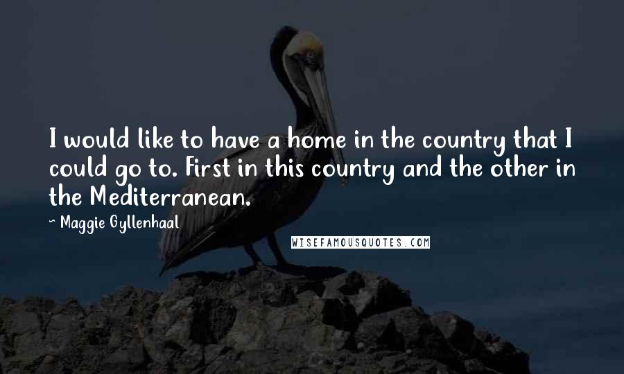 Maggie Gyllenhaal Quotes: I would like to have a home in the country that I could go to. First in this country and the other in the Mediterranean.