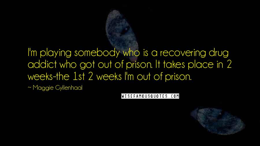 Maggie Gyllenhaal Quotes: I'm playing somebody who is a recovering drug addict who got out of prison. It takes place in 2 weeks-the 1st 2 weeks I'm out of prison.