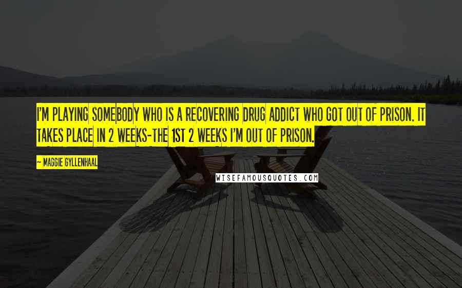 Maggie Gyllenhaal Quotes: I'm playing somebody who is a recovering drug addict who got out of prison. It takes place in 2 weeks-the 1st 2 weeks I'm out of prison.