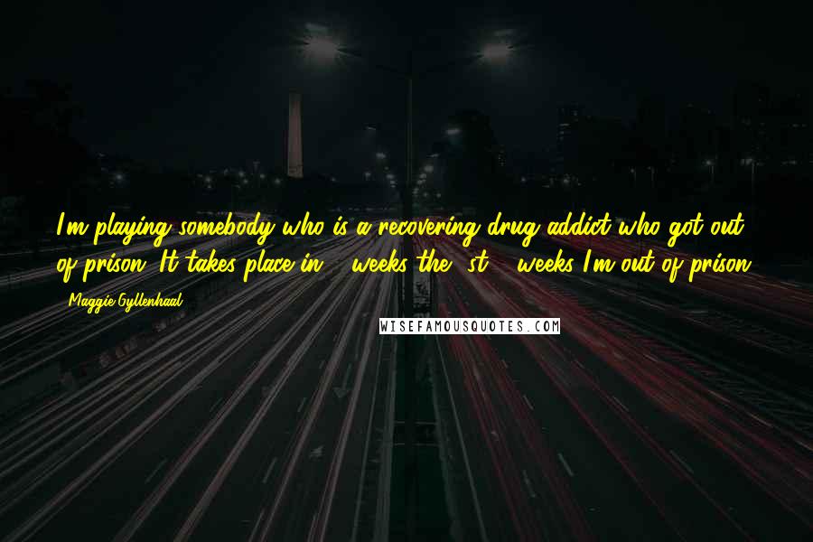 Maggie Gyllenhaal Quotes: I'm playing somebody who is a recovering drug addict who got out of prison. It takes place in 2 weeks-the 1st 2 weeks I'm out of prison.
