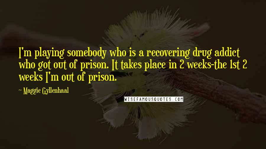 Maggie Gyllenhaal Quotes: I'm playing somebody who is a recovering drug addict who got out of prison. It takes place in 2 weeks-the 1st 2 weeks I'm out of prison.