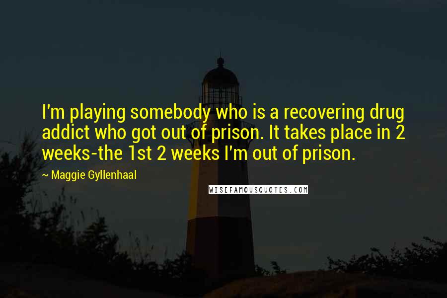 Maggie Gyllenhaal Quotes: I'm playing somebody who is a recovering drug addict who got out of prison. It takes place in 2 weeks-the 1st 2 weeks I'm out of prison.