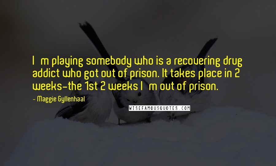 Maggie Gyllenhaal Quotes: I'm playing somebody who is a recovering drug addict who got out of prison. It takes place in 2 weeks-the 1st 2 weeks I'm out of prison.