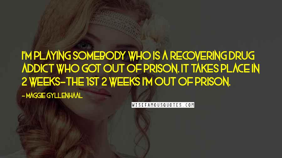 Maggie Gyllenhaal Quotes: I'm playing somebody who is a recovering drug addict who got out of prison. It takes place in 2 weeks-the 1st 2 weeks I'm out of prison.