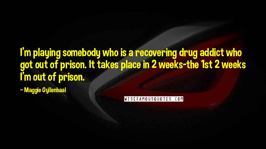 Maggie Gyllenhaal Quotes: I'm playing somebody who is a recovering drug addict who got out of prison. It takes place in 2 weeks-the 1st 2 weeks I'm out of prison.