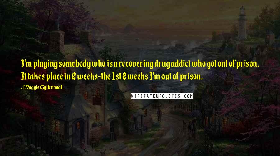 Maggie Gyllenhaal Quotes: I'm playing somebody who is a recovering drug addict who got out of prison. It takes place in 2 weeks-the 1st 2 weeks I'm out of prison.