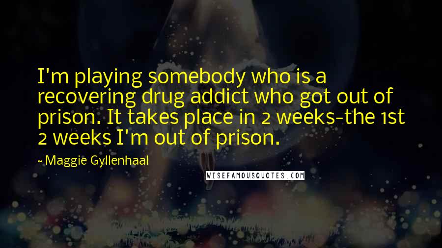 Maggie Gyllenhaal Quotes: I'm playing somebody who is a recovering drug addict who got out of prison. It takes place in 2 weeks-the 1st 2 weeks I'm out of prison.