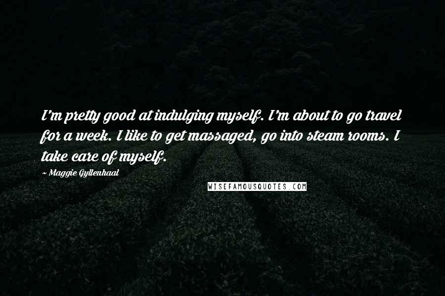 Maggie Gyllenhaal Quotes: I'm pretty good at indulging myself. I'm about to go travel for a week. I like to get massaged, go into steam rooms. I take care of myself.