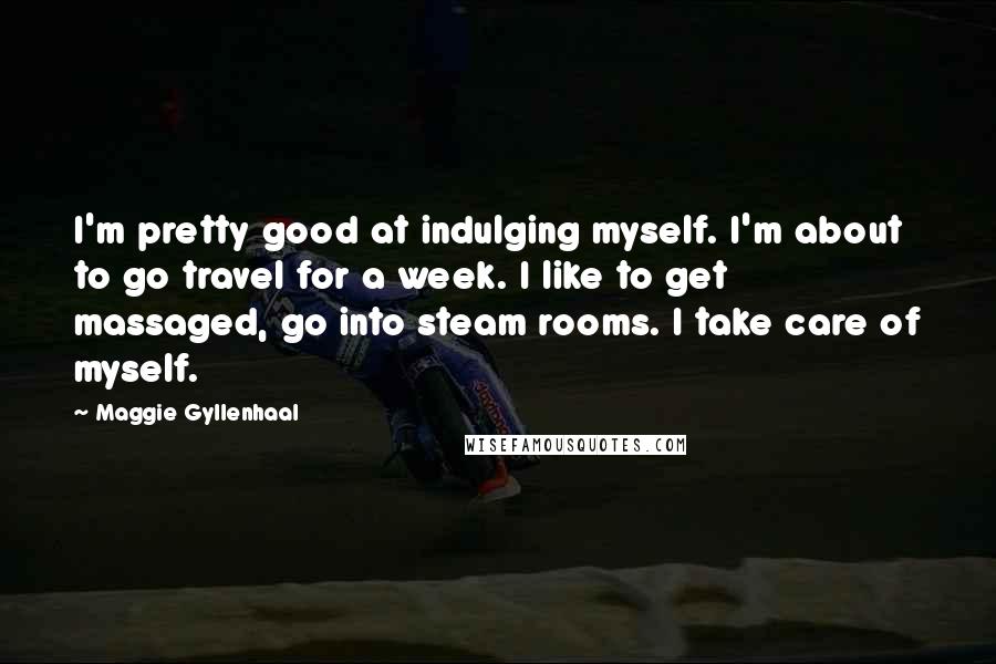 Maggie Gyllenhaal Quotes: I'm pretty good at indulging myself. I'm about to go travel for a week. I like to get massaged, go into steam rooms. I take care of myself.