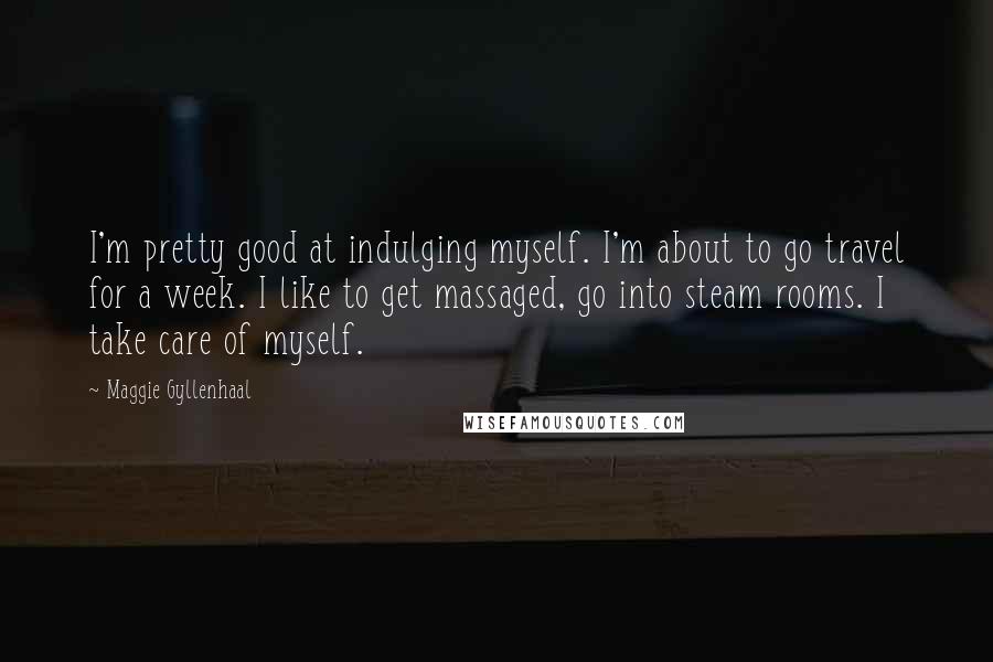 Maggie Gyllenhaal Quotes: I'm pretty good at indulging myself. I'm about to go travel for a week. I like to get massaged, go into steam rooms. I take care of myself.