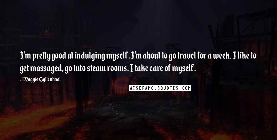 Maggie Gyllenhaal Quotes: I'm pretty good at indulging myself. I'm about to go travel for a week. I like to get massaged, go into steam rooms. I take care of myself.