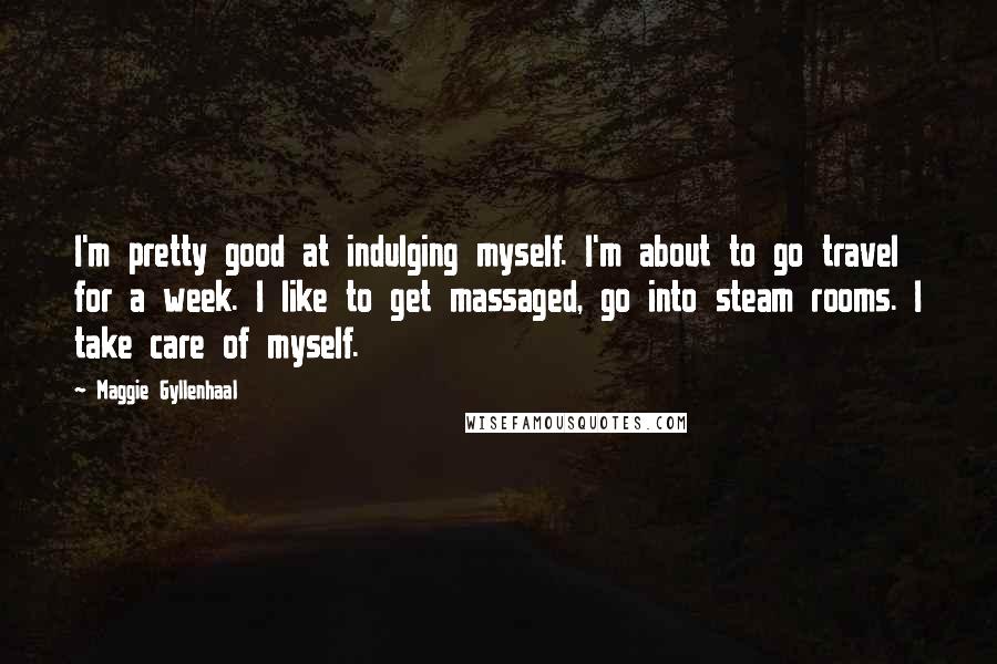 Maggie Gyllenhaal Quotes: I'm pretty good at indulging myself. I'm about to go travel for a week. I like to get massaged, go into steam rooms. I take care of myself.