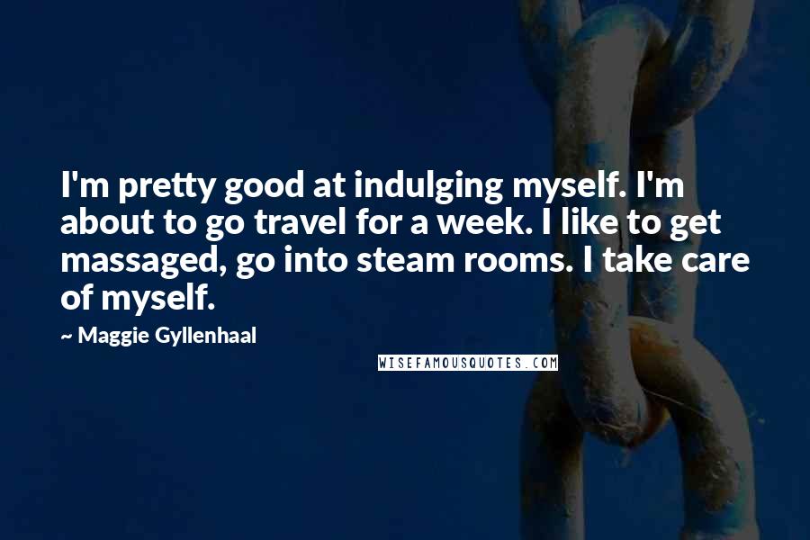 Maggie Gyllenhaal Quotes: I'm pretty good at indulging myself. I'm about to go travel for a week. I like to get massaged, go into steam rooms. I take care of myself.