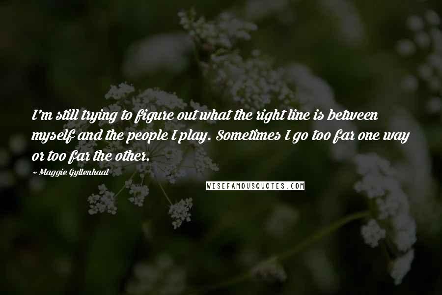 Maggie Gyllenhaal Quotes: I'm still trying to figure out what the right line is between myself and the people I play. Sometimes I go too far one way or too far the other.