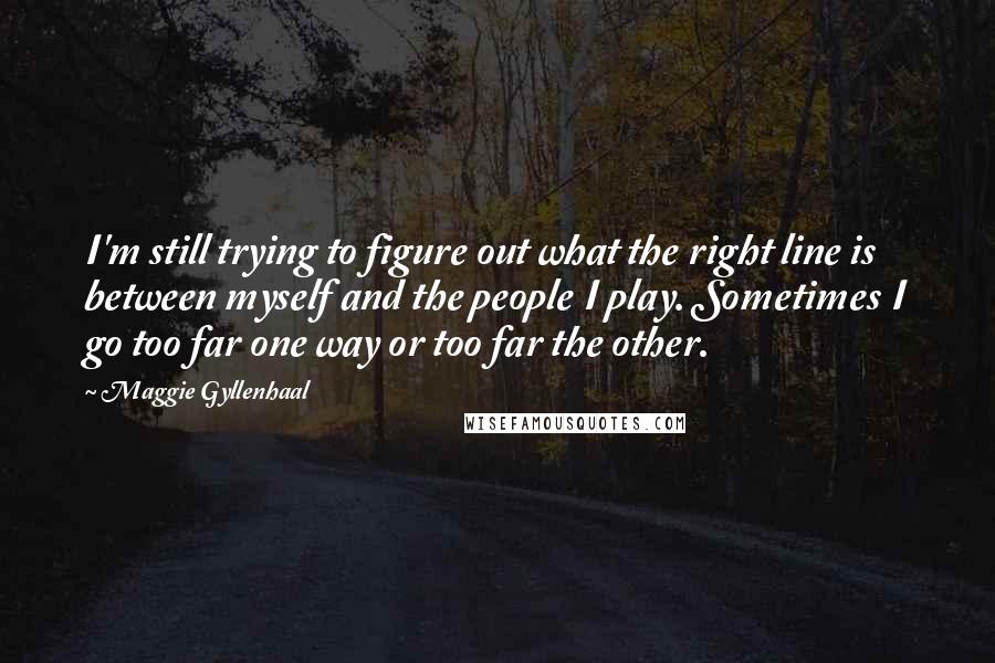 Maggie Gyllenhaal Quotes: I'm still trying to figure out what the right line is between myself and the people I play. Sometimes I go too far one way or too far the other.