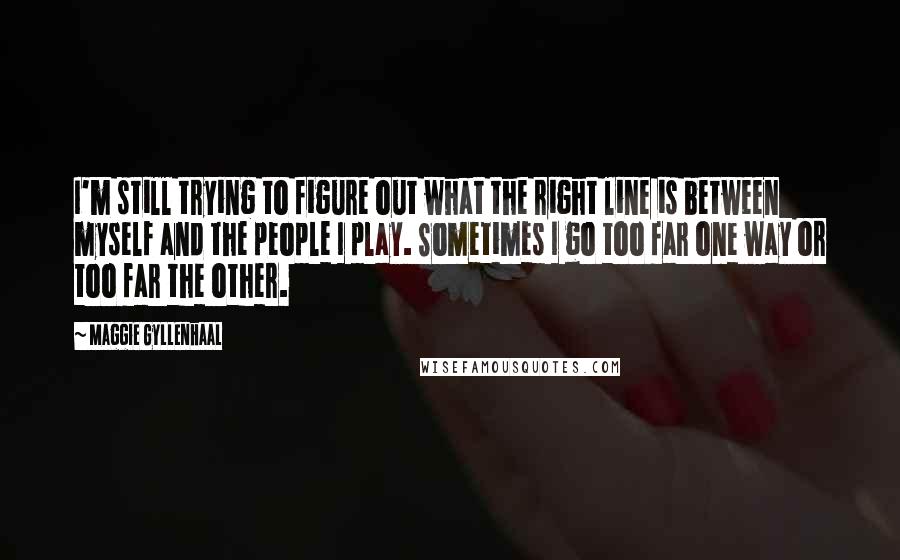 Maggie Gyllenhaal Quotes: I'm still trying to figure out what the right line is between myself and the people I play. Sometimes I go too far one way or too far the other.