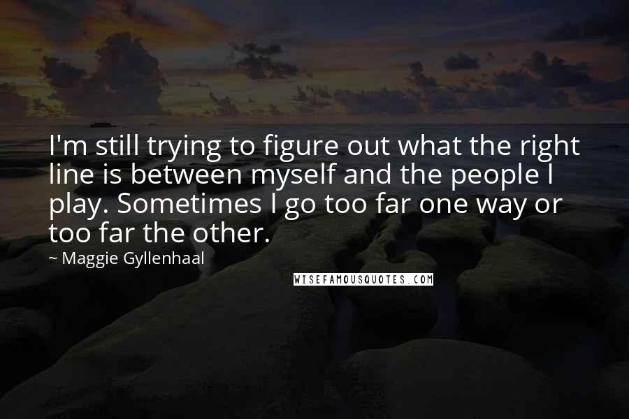 Maggie Gyllenhaal Quotes: I'm still trying to figure out what the right line is between myself and the people I play. Sometimes I go too far one way or too far the other.