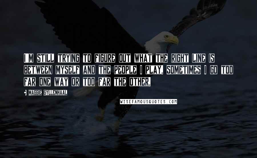 Maggie Gyllenhaal Quotes: I'm still trying to figure out what the right line is between myself and the people I play. Sometimes I go too far one way or too far the other.