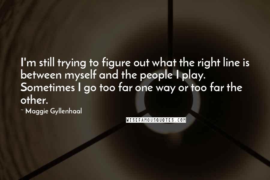 Maggie Gyllenhaal Quotes: I'm still trying to figure out what the right line is between myself and the people I play. Sometimes I go too far one way or too far the other.