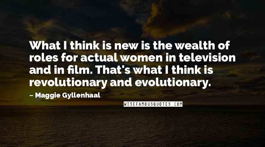 Maggie Gyllenhaal Quotes: What I think is new is the wealth of roles for actual women in television and in film. That's what I think is revolutionary and evolutionary.