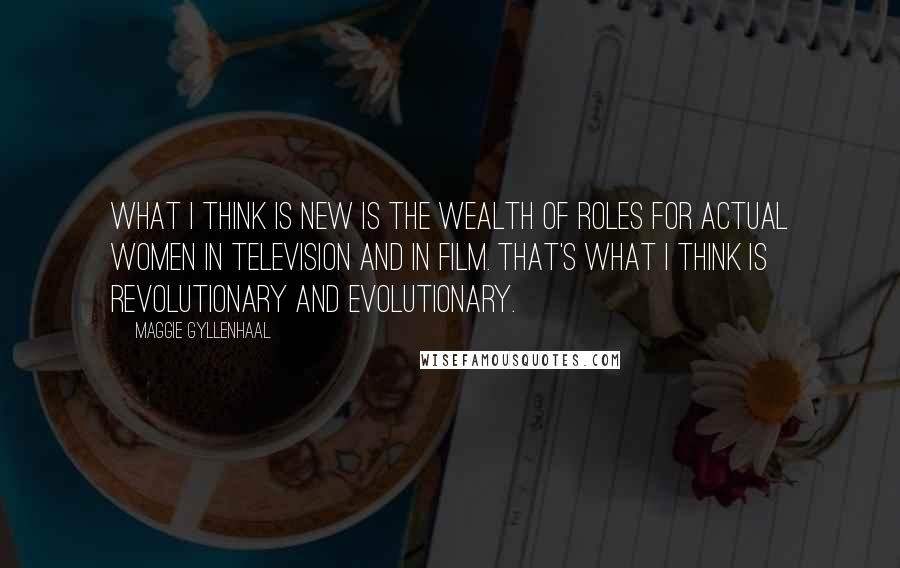 Maggie Gyllenhaal Quotes: What I think is new is the wealth of roles for actual women in television and in film. That's what I think is revolutionary and evolutionary.