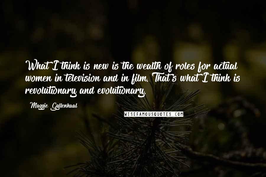 Maggie Gyllenhaal Quotes: What I think is new is the wealth of roles for actual women in television and in film. That's what I think is revolutionary and evolutionary.