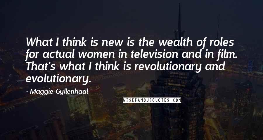 Maggie Gyllenhaal Quotes: What I think is new is the wealth of roles for actual women in television and in film. That's what I think is revolutionary and evolutionary.