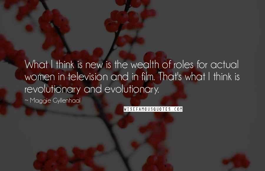 Maggie Gyllenhaal Quotes: What I think is new is the wealth of roles for actual women in television and in film. That's what I think is revolutionary and evolutionary.