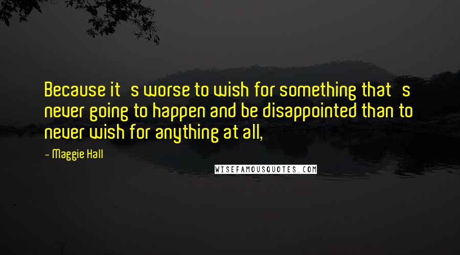 Maggie Hall Quotes: Because it's worse to wish for something that's never going to happen and be disappointed than to never wish for anything at all,