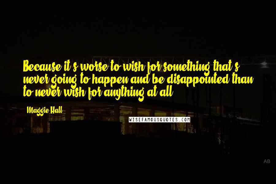 Maggie Hall Quotes: Because it's worse to wish for something that's never going to happen and be disappointed than to never wish for anything at all,