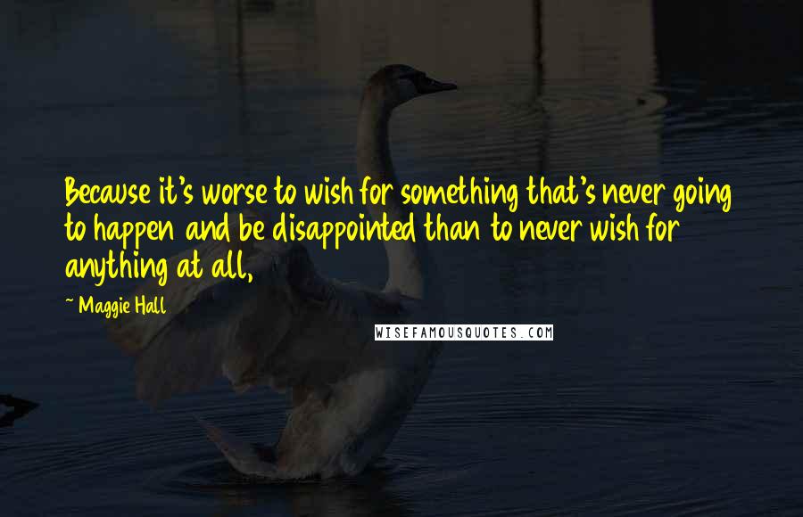 Maggie Hall Quotes: Because it's worse to wish for something that's never going to happen and be disappointed than to never wish for anything at all,