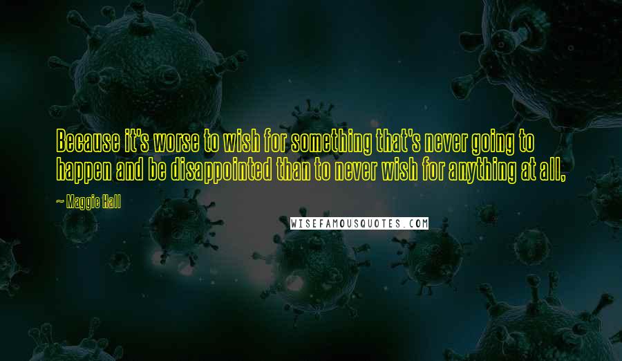 Maggie Hall Quotes: Because it's worse to wish for something that's never going to happen and be disappointed than to never wish for anything at all,